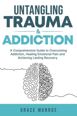 Untangling Trauma and Addiction: A Comprehensive Guide to Overcoming Addiction, Healing Emotional Pain and Achieving Lasting Recovery by Monroe, Grace