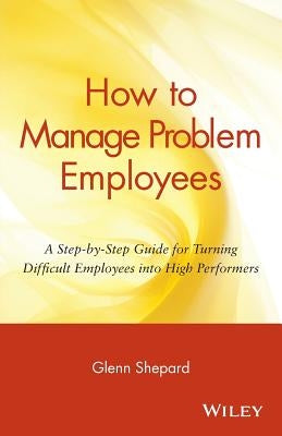 How to Manage Problem Employees: A Step-By-Step Guide for Turning Difficult Employees Into High Performers by Shepard, Glenn