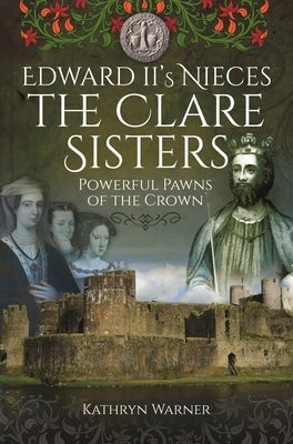 Edward II's Nieces: The Clare Sisters: Powerful Pawns of the Crown by Warner, Kathryn