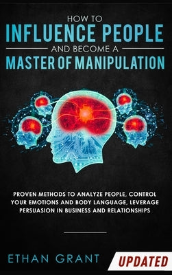 How to Influence People and Become A Master of Manipulation: Proven Methods to Analyze People, Control Your Emotions and Body Language, Leverage Persu by Grant, Ethan