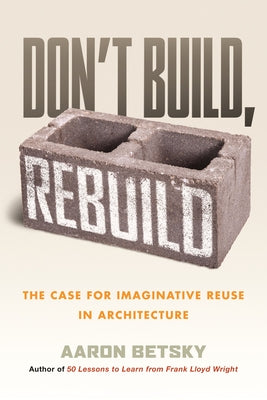 Don't Build, Rebuild: The Case for Imaginative Reuse in Architecture by Betsky, Aaron