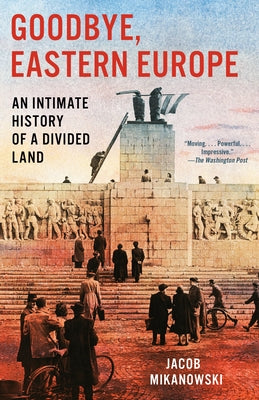 Goodbye, Eastern Europe: An Intimate History of a Divided Land by Mikanowski, Jacob
