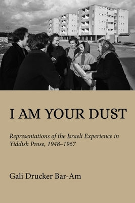 I Am Your Dust: Representations of the Israeli Experience in Yiddish Prose, 1948-1967 by Drucker Bar-Am, Gali