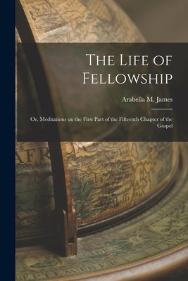 The Life of Fellowship; or, Meditations on the First Part of the Fifteenth Chapter of the Gospel by James, Arabella M.