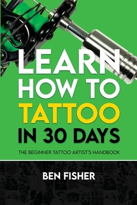 Learn How to Tattoo in 30 Days: The Beginner Tattoo Artist's Handbook by Fisher, Ben