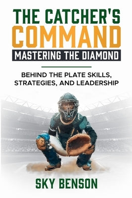 The Catcher's Command Mastering the Diamond: BEHIND THE PLATE SKILLS, STRATEGIES, AND LEADERSHIP (The Ultimate Baseball Mastery Series Mastering Every by Benson, Sky