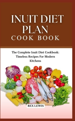 Inuit Diet Plan Cook Book: The Complete Inuit Diet Cookbook: Timeless Recipes For Modern Kitchens by Lewis, Rex