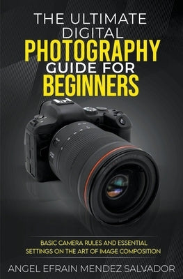 The Ultimate Digital Photography Guide for Beginners: Basic Camera Rules And Essential Settings On The Art Of Image Composition by Salvador, Angel Efrain Mendez