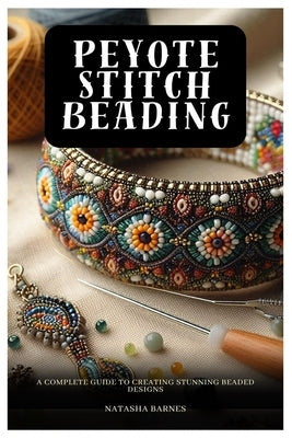 Peyote Stitch Beading: A Complete Guide to Creating Stunning Beaded Designs by Barnes, Natasha