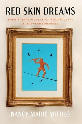 Red Skin Dreams: Twenty Years of Curating Indigenous Art at the Venice Biennale by Mithlo, Nancy Marie