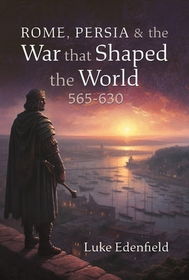 Rome, Persia and the War That Shaped the World, 565-630 by Edenfield, Luke