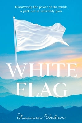 White Flag: Discovering the Power of the Mind: A Path out of Infertility Pain by Weber, Shannon