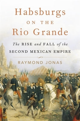 Habsburgs on the Rio Grande: The Rise and Fall of the Second Mexican Empire by Jonas, Raymond
