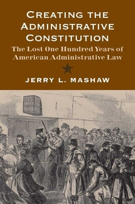 Creating the Administrative Constitution: The Lost One Hundred Years of American Administrative Law by Mashaw, Jerry L.