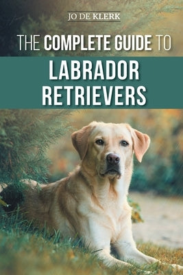 The Complete Guide to Labrador Retrievers: Selecting, Raising, Training, Feeding, and Loving Your New Lab from Puppy to Old-Age by de Klerk, Joanna