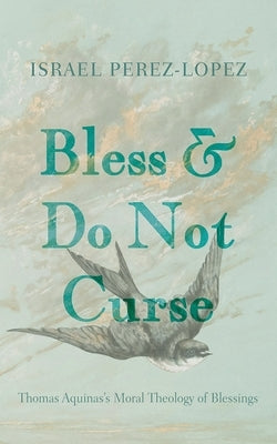 Bless and Do Not Curse: Thomas Aquinas's Moral Theology of Blessings by Perez-Lopez, Israel