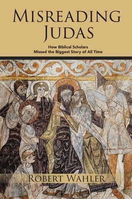 Misreading Judas: How Biblical Scholars Missed the Biggest Story of All Time by Wahler, Robert