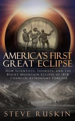 America's First Great Eclipse: How Scientists, Tourists, and the Rocky Mountain Eclipse of 1878 Changed Astronomy Forever by Ruskin, Steve