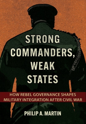 Strong Commanders, Weak States: How Rebel Governance Shapes Military Integration After Civil War by Martin, Philip A.