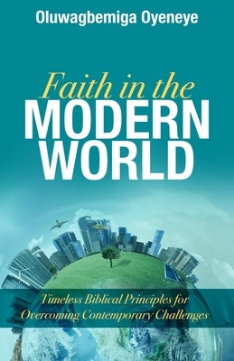 Faith in the Modern World: Timeless Biblical Principles for Overcoming Contemporary Challenges by Oyeneye, Oluwagbemiga