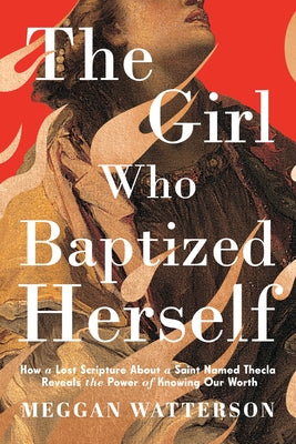 The Girl Who Baptized Herself: How a Lost Scripture about a Saint Named Thecla Reveals the Power of Knowing Our Worth by Watterson, Meggan