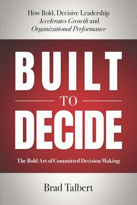 Built to Decide: How Bold, Decisive Leadership Accelerates Growth and Organizational Performance by Talbert, Brad