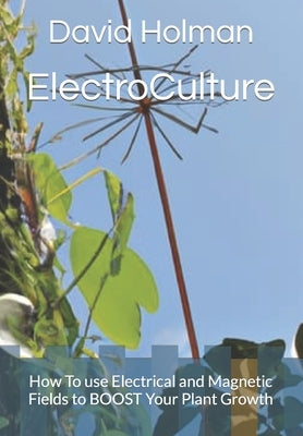 ElectroCulture: How To use Electrical and Magnetic Fields to BOOST Your Plant Growth by Holman, David