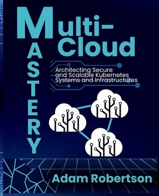 Multi-Cloud Mastery: Architecting Secure and Scalable Kubernetes Systems and Infrastructures. by Robertson, Adam