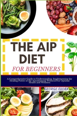 The AIP Diet for Beginners: A Comprehensive Guide to Understanding, Implementing the Healing Power of the Autoimmune Protocol For Optimal Health a by Fiora, George