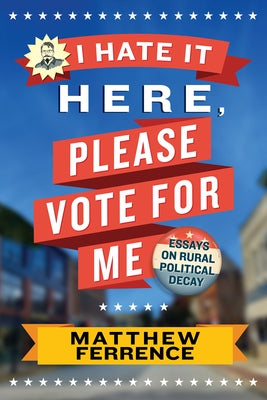 I Hate It Here, Please Vote for Me: Essays on Rural Political Decay by Ferrence, Matthew