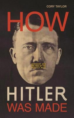 How Hitler Was Made: Germany and the Rise of the Perfect Nazi by Taylor, Cory