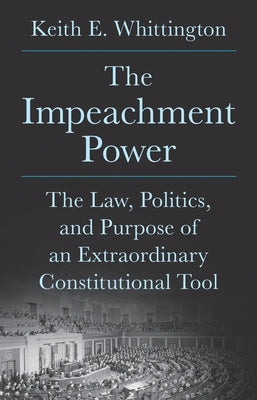 The Impeachment Power: The Law, Politics, and Purpose of an Extraordinary Constitutional Tool by Whittington, Keith E.