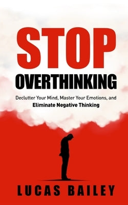 Stop Overthinking: - Declutter Your Mind, Master Your Emotions & Eliminate Negative Thinking - by Bailey, Lucas