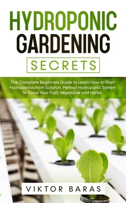 Hydroponic Gardening Secrets: The Complete Beginners Guide to Learn How to Start Hydroponics from Scratch. Perfect Hydroponic System to Grow Your Fr by Baras, Viktor