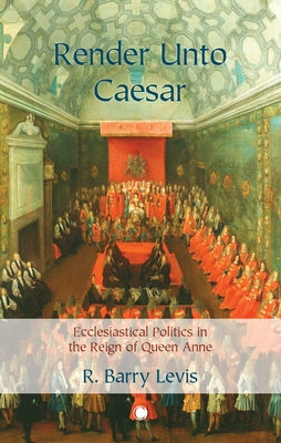 Render Unto Caesar: Ecclesiastical Politics in the Reign of Queen Anne by Levis, R. Barry