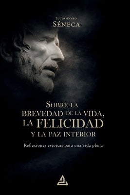 Sobre la brevedad de la vida, la felicidad y la paz interior: Reflexiones estoicas para una vida plena by SÃ©neca, Lucio Anneo