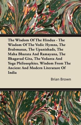 The Wisdom of the Hindus - The Wisdom of the Vedic Hymns, the Brabmanas, the Upanishads, the Maha Bharata and Ramayana, the Bhagavad Gita, the Vedanta by Brown, Brian