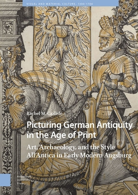 Picturing German Antiquity in the Age of Print: Art, Archaeology, and the Style All'antica in Early Modern Augsburg by Carlisle, Rachel