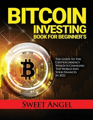 Bitcoin Investing Book for Beginner's: The Guide to the Cryptocurrency Which Is Changing the World and Your Finances in 2022 by Sweet Angel