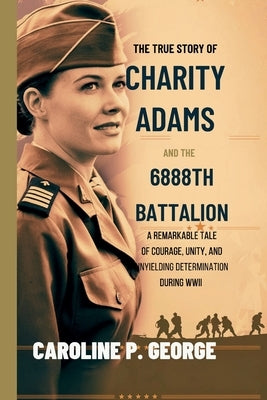 The True Story of Charity Adams and the 6888th Battalion: A Remarkable Tale of Courage, Unity, and Unyielding Determination During WWII by George, Caroline P.