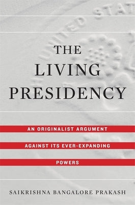 Living Presidency: An Originalist Argument Against Its Ever-Expanding Powers by Prakash, Saikrishna Bangalore