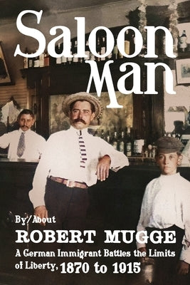 Saloon Man: A German Immigrant Battles the Limits of Liberty, 1870 to 1915 by Mugge, Robert