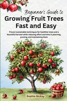 Beginner's Guide to Growing Fruit Trees Fast and Easy: Proven sustainable techniques for healthier trees and a bountiful harvest while reducing effort by McKay, Sophie