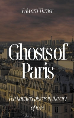 Ghosts of Paris: Ten Haunted Places in the City of Love by Turner, Edward