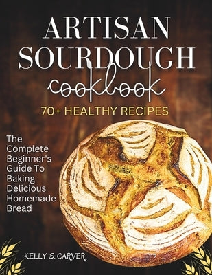 Artisan sourdough Cookbook: The complete beginner's guide to baking Delicious homemade bread with 70+ healthy Recipes (Explained with Illustration by Carver, Kelly S.