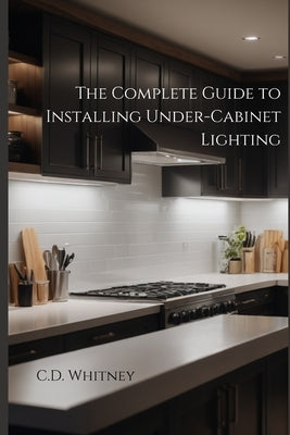 The Complete Guide to Installing Under-Cabinet Lighting by Whitney, C. D.