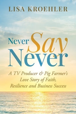 Never Say Never: A TV Producer & Pig Farmer's Love Story of Faith, Resilience and Business Success by Kroehler, Lisa