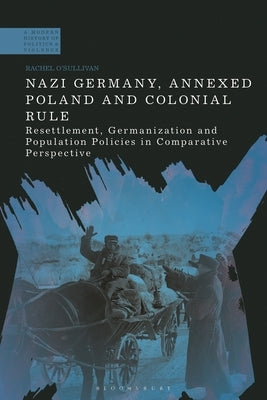 Nazi Germany, Annexed Poland and Colonial Rule: Resettlement, Germanization and Population Policies in Comparative Perspective by O'Sullivan, Rachel