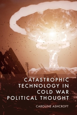 Catastrophic Technology in Cold War Political Thought by Ashcroft, Caroline