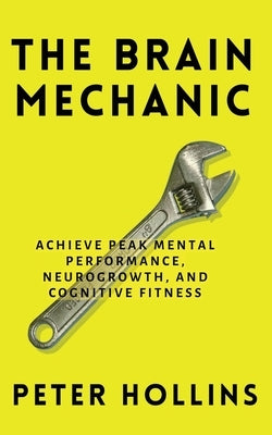 The Brain Mechanic: How to Optimize Your Brain for Peak Mental Performance, Neurogrowth, and Cognitive Fitness by Hollins, Peter